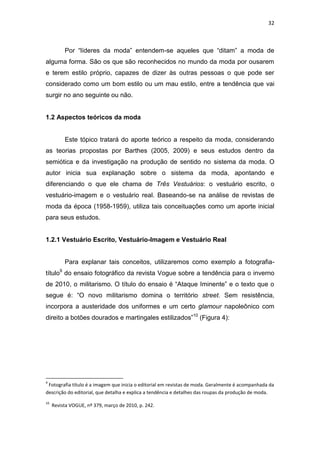 32



          Por ―líderes da moda‖ entendem-se aqueles que ―ditam‖ a moda de
alguma forma. São os que são reconhecidos no mundo da moda por ousarem
e terem estilo próprio, capazes de dizer às outras pessoas o que pode ser
considerado como um bom estilo ou um mau estilo, entre a tendência que vai
surgir no ano seguinte ou não.


1.2 Aspectos teóricos da moda


          Este tópico tratará do aporte teórico a respeito da moda, considerando
as teorias propostas por Barthes (2005, 2009) e seus estudos dentro da
semiótica e da investigação na produção de sentido no sistema da moda. O
autor inicia sua explanação sobre o sistema da moda, apontando e
diferenciando o que ele chama de Três Vestuários: o vestuário escrito, o
vestuário-imagem e o vestuário real. Baseando-se na análise de revistas de
moda da época (1958-1959), utiliza tais conceituações como um aporte inicial
para seus estudos.


1.2.1 Vestuário Escrito, Vestuário-Imagem e Vestuário Real


          Para explanar tais conceitos, utilizaremos como exemplo a fotografia-
título9 do ensaio fotográfico da revista Vogue sobre a tendência para o inverno
de 2010, o militarismo. O título do ensaio é ―Ataque Iminente‖ e o texto que o
segue é: ―O novo militarismo domina o território street. Sem resistência,
incorpora a austeridade dos uniformes e um certo glamour napoleônico com
direito a botões dourados e martingales estilizados‖10 (Figura 4):




9
 Fotografia título é a imagem que inicia o editorial em revistas de moda. Geralmente é acompanhada da
descrição do editorial, que detalha e explica a tendência e detalhes das roupas da produção de moda.
10
     Revista VOGUE, nº 379, março de 2010, p. 242.
 