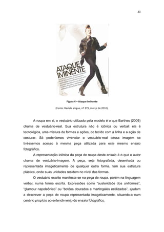 33




                              Figura 4 – Ataque Iminente

                     (Fonte: Revista Vogue, nº 379, março de 2010).



       A roupa em si, o vestuário utilizado pela modelo é o que Barthes (2009)
chama de vestuário-real. Sua estrutura não é icônica ou verbal: ela é
tecnológica, uma mistura de formas e ações, do tecido com a linha e a ação de
costurar. Só poderíamos vivenciar o vestuário-real dessa imagem se
tivéssemos acesso à mesma peça utilizada para este mesmo ensaio
fotográfico.
       A representação icônica da peça de roupa deste ensaio é o que o autor
chama de vestuário-imagem. A peça, seja fotografada, desenhada ou
representada imageticamente de qualquer outra forma, tem sua estrutura
plástica, onde suas unidades residem no nível das formas.
       O vestuário escrito manifesta-se na peça de roupa, porém na linguagem
verbal, numa forma escrita. Expressões como ―austeridade dos uniformes‖,
―glamour napoleônico‖ ou ―botões dourados e martingales estilizados‖, ajudam
a descrever a peça de roupa representada imageticamente, situando-a num
cenário propício ao entendimento do ensaio fotográfico.
 