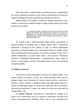 34



      Para este projeto, a diferenciação do vestuário propicia a segmentação
da roupa em diferentes instâncias, o que facilita o entendimento do conceito de
imagem e fotografia de moda e as estruturas presentes em cada um.
      Barthes (2009, p.27) justifica a escolha do vestuário escrito para o seu
trabalho, ao dizer que o vestuário-imagem carrega consigo valores que podem
perturbar a sua análise:


                        (...) a plástica; somente o vestuário escrito não tem nenhuma função
                        plástica nem estética: ele é inteiramente constituído em vista de uma
                        significação: se a revista descreve certo vestuário com palavras, é
                        unicamente para transmitir uma informação cujo conteúdo é: a Moda.
                        BARTHES (2009, p.27).


      No entanto, para o desenvolvimento deste projeto experimental, o
vestuário-imagem foi escolhido para a análise mesmo assim, considerando
justamente a presença de tais valores, ou seja, as demais significações
presentes no vestuário-imagem que o autor alega interferir na análise. Sendo
estes os protagonistas desta pesquisa: uma vez que a relação do leitor com o
modelo representado, ou como dizem Kress e van Leuween, Participante
Interativo e Participante Representado, é, genericamente, nosso objeto de
estudo, e o que origina as demais ―informações‖ senão moda, como apontado
por Barthes (2009).


1.2.2 Moda e Consumo


      O consumo de moda está ligado, de acordo com Feghali (2008), a seis
valores básicos de compra, ou seja, seis razões genéricas pelas quais as
pessoas dirigem seus interesses de compra (valores teóricos, econômicos,
estéticos, sociais, políticos e religiosos) sendo que cada sujeito organiza a
própria hierarquização destes de acordo com aquilo que mais lhe interessa.
Discutiremos brevemente, a seguir, tais valores com base nas descrições de
Feghali (2008, p.18):
      Os Valores Teóricos ―associam-se à descoberta da verdade ou à
procura por conhecimento como um potencial, organizando princípios para
metas e comportamentos‖ (FEGHALI, 2008, p.18), ou seja, caracterizam-se
 