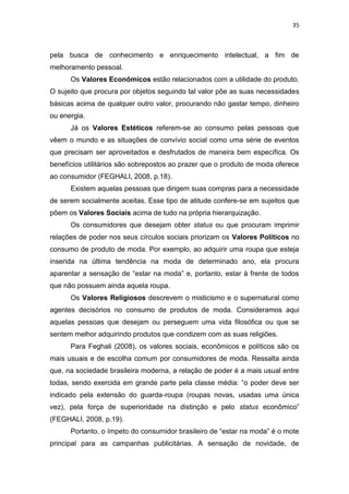 35



pela busca de conhecimento e enriquecimento intelectual, a fim de
melhoramento pessoal.
      Os Valores Econômicos estão relacionados com a utilidade do produto.
O sujeito que procura por objetos seguindo tal valor põe as suas necessidades
básicas acima de qualquer outro valor, procurando não gastar tempo, dinheiro
ou energia.
      Já os Valores Estéticos referem-se ao consumo pelas pessoas que
vêem o mundo e as situações de convívio social como uma série de eventos
que precisam ser aproveitados e desfrutados de maneira bem específica. Os
benefícios utilitários são sobrepostos ao prazer que o produto de moda oferece
ao consumidor (FEGHALI, 2008, p.18).
      Existem aquelas pessoas que dirigem suas compras para a necessidade
de serem socialmente aceitas. Esse tipo de atitude confere-se em sujeitos que
põem os Valores Sociais acima de tudo na própria hierarquização.
      Os consumidores que desejam obter status ou que procuram imprimir
relações de poder nos seus círculos sociais priorizam os Valores Políticos no
consumo de produto de moda. Por exemplo, ao adquirir uma roupa que esteja
inserida na última tendência na moda de determinado ano, ela procura
aparentar a sensação de ―estar na moda‖ e, portanto, estar à frente de todos
que não possuem ainda aquela roupa.
      Os Valores Religiosos descrevem o misticismo e o supernatural como
agentes decisórios no consumo de produtos de moda. Consideramos aqui
aquelas pessoas que desejam ou perseguem uma vida filosófica ou que se
sentem melhor adquirindo produtos que condizem com as suas religiões.
      Para Feghali (2008), os valores sociais, econômicos e políticos são os
mais usuais e de escolha comum por consumidores de moda. Ressalta ainda
que, na sociedade brasileira moderna, a relação de poder é a mais usual entre
todas, sendo exercida em grande parte pela classe média: ―o poder deve ser
indicado pela extensão do guarda-roupa (roupas novas, usadas uma única
vez), pela força de superioridade na distinção e pelo status econômico‖
(FEGHALI, 2008, p.19).
      Portanto, o ímpeto do consumidor brasileiro de ―estar na moda‖ é o mote
principal para as campanhas publicitárias. A sensação de novidade, de
 