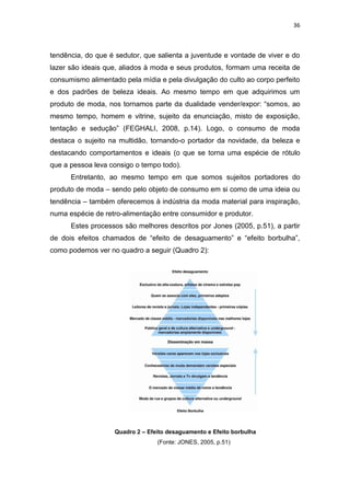 36



tendência, do que é sedutor, que salienta a juventude e vontade de viver e do
lazer são ideais que, aliados à moda e seus produtos, formam uma receita de
consumismo alimentado pela mídia e pela divulgação do culto ao corpo perfeito
e dos padrões de beleza ideais. Ao mesmo tempo em que adquirimos um
produto de moda, nos tornamos parte da dualidade vender/expor: ―somos, ao
mesmo tempo, homem e vitrine, sujeito da enunciação, misto de exposição,
tentação e sedução‖ (FEGHALI, 2008, p.14). Logo, o consumo de moda
destaca o sujeito na multidão, tornando-o portador da novidade, da beleza e
destacando comportamentos e ideais (o que se torna uma espécie de rótulo
que a pessoa leva consigo o tempo todo).
      Entretanto, ao mesmo tempo em que somos sujeitos portadores do
produto de moda – sendo pelo objeto de consumo em si como de uma ideia ou
tendência – também oferecemos à indústria da moda material para inspiração,
numa espécie de retro-alimentação entre consumidor e produtor.
      Estes processos são melhores descritos por Jones (2005, p.51), a partir
de dois efeitos chamados de ―efeito de desaguamento‖ e ―efeito borbulha‖,
como podemos ver no quadro a seguir (Quadro 2):




                   Quadro 2 – Efeito desaguamento e Efeito borbulha
                                 (Fonte: JONES, 2005, p.51)
 