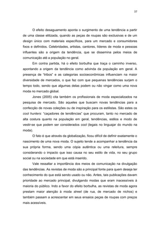 37




      O efeito desaguamento aponta o surgimento de uma tendência a partir
de uma classe elitizada, quando as peças de roupas são exclusivas e de um
design único com materiais específicos, para um mercado e consumidores
fixos e definidos. Celebridades, artistas, cantores, líderes de moda e pessoas
influentes são a origem da tendência, que se dissemina pelos meios de
comunicação até a população no geral.
      Em contra partida, há o efeito borbulha que traça o caminho inverso,
apontando a origem da tendência como advinda da população em geral. A
presença de ―tribos‖ e as categorias socioeconômicas influenciam na maior
diversidade de mercados, o que faz com que pequenas tendências surjam o
tempo todo, sendo que algumas delas podem ou não vingar como uma nova
moda no mercado global.
      Jones (2005) cita também os profissionais de moda especializados na
pesquisa de mercado. São aqueles que buscam novas tendências para a
confecção de novas coleções ou de inspiração para os estilistas. São estes os
cool hunters: ―caçadores de tendências‖ que procuram, tanto no mercado de
alta costura quanto na população em geral, tendências, estilos e modo de
vestir-se que podem ser considerados cool (legais no linguajar do mundo na
moda).
      O fato é que através da globalização, ficou difícil de definir exatamente o
nascimento de uma nova moda. O sujeito tende a acompanhar a tendência da
sua própria forma, sendo uma cópia autêntica ou uma releitura, sempre
considerando o impacto que isso causa no seu estilo de vida, no seu grupo
social ou na sociedade em que está inserido.
      Vale ressaltar a importância dos meios de comunicação na divulgação
das tendências. As revistas de moda são a principal fonte para quem deseja ter
conhecimento do que está sendo usado ou não. Antes, tais publicações davam
prioridade ao mercado principal, divulgando modas que eram inacessíveis à
maioria do público. Indo a favor do efeito borbulha, as revistas de moda agora
prestam maior atenção à moda street (de rua, de mercado de nichos) e
também passam a acrescentar em seus ensaios peças de roupas com preços
mais acessíveis.
 