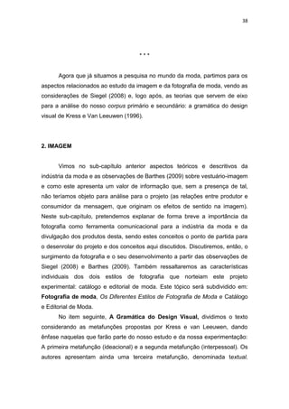 38




                                     ***


      Agora que já situamos a pesquisa no mundo da moda, partimos para os
aspectos relacionados ao estudo da imagem e da fotografia de moda, vendo as
considerações de Siegel (2008) e, logo após, as teorias que servem de eixo
para a análise do nosso corpus primário e secundário: a gramática do design
visual de Kress e Van Leeuwen (1996).




2. IMAGEM


      Vimos no sub-capítulo anterior aspectos teóricos e descritivos da
indústria da moda e as observações de Barthes (2009) sobre vestuário-imagem
e como este apresenta um valor de informação que, sem a presença de tal,
não teríamos objeto para análise para o projeto (as relações entre produtor e
consumidor da mensagem, que originam os efeitos de sentido na imagem).
Neste sub-capítulo, pretendemos explanar de forma breve a importância da
fotografia como ferramenta comunicacional para a indústria da moda e da
divulgação dos produtos desta, sendo estes conceitos o ponto de partida para
o desenrolar do projeto e dos conceitos aqui discutidos. Discutiremos, então, o
surgimento da fotografia e o seu desenvolvimento a partir das observações de
Siegel (2008) e Barthes (2009). Também ressaltaremos as características
individuais dos dois estilos de fotografia que norteiam este projeto
experimental: catálogo e editorial de moda. Este tópico será subdividido em:
Fotografia de moda, Os Diferentes Estilos de Fotografia de Moda e Catálogo
e Editorial de Moda.
      No item seguinte, A Gramática do Design Visual, dividimos o texto
considerando as metafunções propostas por Kress e van Leeuwen, dando
ênfase naquelas que farão parte do nosso estudo e da nossa experimentação:
A primeira metafunção (ideacional) e a segunda metafunção (interpessoal). Os
autores apresentam ainda uma terceira metafunção, denominada textual.
 