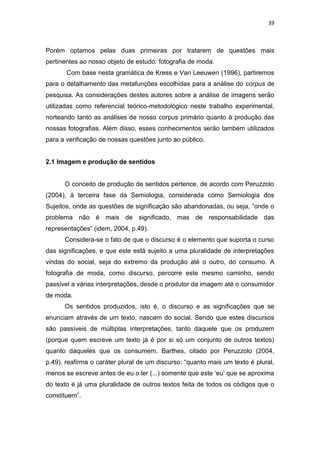 39



Porém optamos pelas duas primeiras por tratarem de questões mais
pertinentes ao nosso objeto de estudo: fotografia de moda.
       Com base nesta gramática de Kress e Van Leeuwen (1996), partiremos
para o detalhamento das metafunções escolhidas para a análise do corpus de
pesquisa. As considerações destes autores sobre a análise de imagens serão
utilizadas como referencial teórico-metodológico neste trabalho experimental,
norteando tanto as análises de nosso corpus primário quanto à produção das
nossas fotografias. Além disso, esses conhecimentos serão também utilizados
para a verificação de nossas questões junto ao público.


2.1 Imagem e produção de sentidos


      O conceito de produção de sentidos pertence, de acordo com Peruzzolo
(2004), à terceira fase da Semiologia, considerada como Semiologia dos
Sujeitos, onde as questões de significação são abandonadas, ou seja, ―onde o
problema não é mais de significado, mas de responsabilidade das
representações‖ (idem, 2004, p.49).
      Considera-se o fato de que o discurso é o elemento que suporta o curso
das significações, e que este está sujeito a uma pluralidade de interpretações
vindas do social, seja do extremo da produção até o outro, do consumo. A
fotografia de moda, como discurso, percorre este mesmo caminho, sendo
passível a várias interpretações, desde o produtor da imagem até o consumidor
de moda.
      Os sentidos produzidos, isto é, o discurso e as significações que se
enunciam através de um texto, nascem do social. Sendo que estes discursos
são passíveis de múltiplas interpretações, tanto daquele que os produzem
(porque quem escreve um texto já é por si só um conjunto de outros textos)
quanto daqueles que os consumem. Barthes, citado por Peruzzolo (2004,
p.49), reafirma o caráter plural de um discurso: ―quanto mais um texto é plural,
menos se escreve antes de eu o ler (...) somente que este ‗eu‘ que se aproxima
do texto é já uma pluralidade de outros textos feita de todos os códigos que o
constituem‖.
 