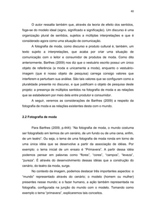 40



      O autor ressalta também que, através da teoria de efeito dos sentidos,
foge-se do modelo ideal (signo, significado e significação). Um discurso é uma
organização plural de sentidos, sujeitos a múltiplas interpretações e que é
considerado agora como uma situação de comunicação.
      A fotografia de moda, como discurso e produto cultural é, também, um
texto sujeito a interpretações, que acaba por criar uma situação de
comunicação com o leitor e consumidor de produtos de moda. Como dito
anteriormente, Barthes (2009) nos diz que o vestuário escrito possui um único
objeto de referência (a moda e unicamente a moda), enquanto o vestuário-
imagem (que é nosso objeto de pesquisa) carrega consigo valores que
interferem e perturbam sua análise. São tais valores que se configuram como a
pluralidade presente no discurso, e que justificam o objeto de pesquisa deste
projeto: a presença de múltiplos sentidos na fotografia de moda e as relações
que se estabelecem por meio dela entre produtor e consumidor.
      A seguir, veremos as considerações de Barthes (2009) a respeito da
fotografia de moda e as relações existentes desta com o mundo.


2.2 Fotografia de moda


      Para Barthes (2009, p.444): ―Na fotografia de moda, o mundo costuma
ser fotografado em termos de um cenário, de um fundo ou de uma cena, enfim,
de um teatro‖. Ou seja, o tema de uma fotografia de moda ronda em torno de
uma única idéia que se desenvolve a partir da associação de idéias. Por
exemplo: o tema inicial de um ensaio é ―Primavera‖. A partir dessa idéia
podemos pensar em palavras como ―flores‖, ―cores‖, ―campos‖, ―leveza‖,
―pureza‖. É através do desenvolvimento dessas idéias que a construção do
cenário, do teatro da moda, surge.
      No contexto da imagem, podemos destacar três importantes aspectos: o
―mundo‖ representado através do cenário; o modelo (homem ou mulher)
presentes nesse mundo; e o fazer humano, a ação também representada na
fotografia, configurada na junção do mundo com o modelo. Tomando como
exemplo o tema ―primavera‖, explicaremos tais conceitos.
 