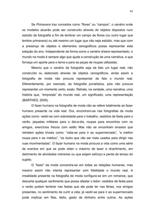41



       Se Primavera traz conceitos como ―flores‖ ou ―campos‖, o cenário onde
os modelos atuarão pode ser construído através de objetos dispostos num
estúdio de fotografia a fim de lembrar um campo de flores (ou outro lugar que
lembre primavera) ou até mesmo um lugar que não seja estúdio, mas que com
a presença de objetos e elementos cenográficos possa representar esta
estação do ano. Independente da forma como o cenário é/será representado, o
mundo na moda é sempre algo que ajude a construção de uma narrativa, e que
forneça um aporte para o tema e para as peças de roupas utilizadas.
       Mesmo que o cenário da fotografia seja de fato um lugar real, não
construído ou elaborado através de objetos cenográficos, ainda assim a
fotografia de moda não procura representar de fato o mundo real.
Diferentemente, por exemplo, da fotografia jornalística, pois não procura
representar um momento certo, exato. Retrata, na verdade, uma narrativa, uma
história que, ―empresta‖ do mundo real, um significado, uma representação
(BARTHES, 2009).
       O fazer humano na fotografia de moda não se refere totalmente ao fazer
humano presente na vida real. Ora, encontram-se nas fotografias de moda
ações como: vestir-se com sobriedade para o trabalho, vestidos de festa para o
verão, jaquetas militares para o dia-a-dia, roupas para encontros com os
amigos, exercícios físicos com estilo. Mas não se encontram ensaios que
retratem ações triviais como: ―vista-se para ir ao supermercado‖, ―a melhor
roupa para ir ao médico‖, ―os looks que vão ser mais usados para dirigir nas
ruas movimentadas‖. O fazer humano na moda procura a vida como uma série
de eventos em que se pode obter o máximo de lazer e divertimento, em
detrimento de atividades rotineiras ou que exijam esforço e perda de tempo do
sujeito.
       O ―fazer‖ da moda concentra-se em todas as relações humanas, mas
mesmo assim não intenta representar com fidelidade o mundo real. A
irrealidade presente na fotografia de moda configura-se em um romance, que
descarta qualquer sentimento que possa afastar o leitor: vestidos de festa para
o verão podem lembrar nas festas que ele pode ter nas férias, nos amigos
presentes, no sentimento de curtir a vida; já vestir-se para ir ao supermercado
pode implicar em filas, tédio, gasto de dinheiro entre outros. As ações
 