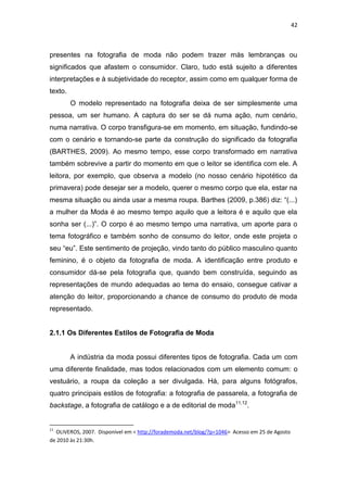 42



presentes na fotografia de moda não podem trazer más lembranças ou
significados que afastem o consumidor. Claro, tudo está sujeito a diferentes
interpretações e à subjetividade do receptor, assim como em qualquer forma de
texto.
         O modelo representado na fotografia deixa de ser simplesmente uma
pessoa, um ser humano. A captura do ser se dá numa ação, num cenário,
numa narrativa. O corpo transfigura-se em momento, em situação, fundindo-se
com o cenário e tornando-se parte da construção do significado da fotografia
(BARTHES, 2009). Ao mesmo tempo, esse corpo transformado em narrativa
também sobrevive a partir do momento em que o leitor se identifica com ele. A
leitora, por exemplo, que observa a modelo (no nosso cenário hipotético da
primavera) pode desejar ser a modelo, querer o mesmo corpo que ela, estar na
mesma situação ou ainda usar a mesma roupa. Barthes (2009, p.386) diz: ―(...)
a mulher da Moda é ao mesmo tempo aquilo que a leitora é e aquilo que ela
sonha ser (...)‖. O corpo é ao mesmo tempo uma narrativa, um aporte para o
tema fotográfico e também sonho de consumo do leitor, onde este projeta o
seu ―eu‖. Este sentimento de projeção, vindo tanto do público masculino quanto
feminino, é o objeto da fotografia de moda. A identificação entre produto e
consumidor dá-se pela fotografia que, quando bem construída, seguindo as
representações de mundo adequadas ao tema do ensaio, consegue cativar a
atenção do leitor, proporcionando a chance de consumo do produto de moda
representado.


2.1.1 Os Diferentes Estilos de Fotografia de Moda


         A indústria da moda possui diferentes tipos de fotografia. Cada um com
uma diferente finalidade, mas todos relacionados com um elemento comum: o
vestuário, a roupa da coleção a ser divulgada. Há, para alguns fotógrafos,
quatro principais estilos de fotografia: a fotografia de passarela, a fotografia de
backstage, a fotografia de catálogo e a de editorial de moda11,12.


11
  OLIVEROS, 2007. Disponível em < http://forademoda.net/blog/?p=1046> Acesso em 25 de Agosto
de 2010 às 21:30h.
 