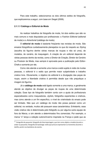 43



        Para este trabalho, selecionamos os dois últimos estilos de fotografia,
que explicaremos a seguir, com base em Siegel (2008).


2.1.1.1 Catálogo e Editorial de Moda


        Ao realizar trabalhos de fotografia de moda, há dois estilos que são os
mais comuns e mais disputados por profissionais: o Fashion Editorial (editorial
de moda) e o Advertorial (catálogo de moda).
        O editorial de moda é bastante freqüente nas revistas de moda. São
ensaios fotográficos cuidadosamente planejados no que diz respeito ao Styling
(escolha do figurino dentre várias marcas de roupas e não só uma), de
modelos, de cenário, de maquiagem. A criação de um editorial depende de
várias pessoas dentro da revista, como o Diretor de Criação, Diretor de Cenário
ou Produtor de Moda, mas sempre é aprovada para a publicação pelo Editor-
Chefe e somente por ele.
        Como não atende a somente uma marca e está sujeita à visão de muitas
pessoas, o editorial é o estilo que permite maior subjetividade e trabalho
criativo livre. Obviamente, o objetivo do editorial é a divulgação das peças de
roupa, assim a liberdade criativa é permitida desde que não prejudique a
imagem do figurino.
        Já o catálogo de moda está ligado somente a uma marca, e geralmente
atende ao objetivo de divulgar as peças de roupas de uma determinada
coleção. Esse tipo de fotografia também conta com a ajuda de profissionais
especializados como maquiadores, stylists, fotógrafos experientes e criativos,
mas como atende a um fim específico, o nível de criatividade do ensaio pode
ser limitado. Não que um catálogo de moda não possa parecer como um
editorial, na verdade, muitos até possuem essa característica. Entretanto, essa
visão criativa não é determinada pelo fotógrafo ou por alguma outra equipe de
fora da Marca, e sim atende a determinados fins comerciais. Por exemplo, a
marca ―x‖ lança a coleção outono/inverno inspirada na França e pede que as

12
  Fotografia de passarela: fotografia de fotorreportagem, que tem como objeto a modelo durante o
andar na passarela; Fotografia de backstage: estilo que procura representar os momentos durante o
desfile, porém nos bastidores do evento.
 