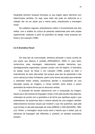 44



fotografias lembrem bosques franceses ou que tragam algum elemento com
determinados sentidos. Ou seja, essa visão não pode ser distorcida ou a
coleção não vai ser aquilo que a marca pediu, prejudicando a mensagem
inicial.
           No subtópico seguinte, entenderemos melhor o funcionamento dos dois
estilos, com a análise do corpus de pesquisa selecionado para este projeto
experimental, realizada a partir da gramática do design visual proposta por
Kress e van Leeuwen (1996).




2.2 A Gramática Visual




           Em todo tipo de comunicação, tentamos persuadir o nosso ouvinte de
que aquilo que falamos é verdade (PERUZZOLO, 2009). E, para tanto,
construímos       essa   mensagem,    selecionando   aqueles   elementos   que,
estrategicamente organizados, possam cumprir com tal objetivo. A Gramática
do design visual, de Kress e van Leeuwen (1996), propõe ao leitor o
entendimento do texto não-verbal, isto porque esse tipo de apreensão é tida
como natural por todos. Entretanto, assim como fomos educados para entender
e interpretar textos verbais, precisamos atender a necessidade de uma
educação quanto às imagens, e vê-las também como textos a serem
apreciados da mesma forma que os discursos verbais.
           A produção de sentido relaciona-se com a composição da imagem.
Aquilo que é dito através de linguagem verbal, é dito pela escolha das palavras,
ordenadas de acordo com a gramática e de forma que signifique aquilo o que
pretendemos. Se quisermos dizer o mesmo através de uma imagem, também
selecionaremos recursos visuais que mostrem o que nós queremos, seja pela
suas formas ou até pela saturação de cores (KRESS e VAN LEEUWEN, 1996,
p.2). Porém, a mensagem visual nunca será a mesma que a verbal, pois as
estruturas de linguagem são diferentes e, portanto, os sentidos produzidos
também.
 