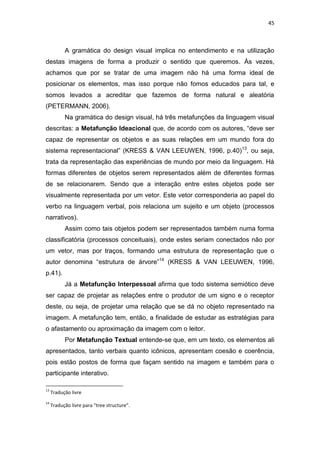 45



           A gramática do design visual implica no entendimento e na utilização
destas imagens de forma a produzir o sentido que queremos. Às vezes,
achamos que por se tratar de uma imagem não há uma forma ideal de
posicionar os elementos, mas isso porque não fomos educados para tal, e
somos levados a acreditar que fazemos de forma natural e aleatória
(PETERMANN, 2006).
           Na gramática do design visual, há três metafunções da linguagem visual
descritas: a Metafunção Ideacional que, de acordo com os autores, ―deve ser
capaz de representar os objetos e as suas relações em um mundo fora do
sistema representacional‖ (KRESS & VAN LEEUWEN, 1996, p.40)13, ou seja,
trata da representação das experiências de mundo por meio da linguagem. Há
formas diferentes de objetos serem representados além de diferentes formas
de se relacionarem. Sendo que a interação entre estes objetos pode ser
visualmente representada por um vetor. Este vetor corresponderia ao papel do
verbo na linguagem verbal, pois relaciona um sujeito e um objeto (processos
narrativos).
           Assim como tais objetos podem ser representados também numa forma
classificatória (processos conceituais), onde estes seriam conectados não por
um vetor, mas por traços, formando uma estrutura de representação que o
autor denomina ―estrutura de árvore‖14 (KRESS & VAN LEEUWEN, 1996,
p.41).
           Já a Metafunção Interpessoal afirma que todo sistema semiótico deve
ser capaz de projetar as relações entre o produtor de um signo e o receptor
deste, ou seja, de projetar uma relação que se dá no objeto representado na
imagem. A metafunção tem, então, a finalidade de estudar as estratégias para
o afastamento ou aproximação da imagem com o leitor.
           Por Metafunção Textual entende-se que, em um texto, os elementos ali
apresentados, tanto verbais quanto icônicos, apresentam coesão e coerência,
pois estão postos de forma que façam sentido na imagem e também para o
participante interativo.

13
     Tradução livre
14
     Tradução livre para “tree structure”.
 