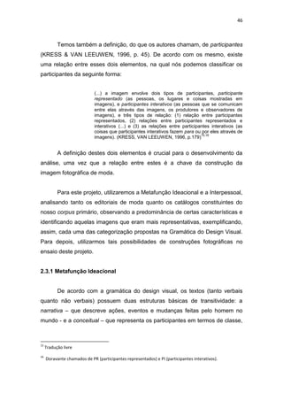 46



           Temos também a definição, do que os autores chamam, de participantes
(KRESS & VAN LEEUWEN, 1996, p. 45). De acordo com os mesmo, existe
uma relação entre esses dois elementos, na qual nós podemos classificar os
participantes da seguinte forma:


                             (...) a imagem envolve dois tipos de participantes, participante
                             representado (as pessoas, os lugares e coisas mostradas em
                             imagens), e participantes interativos (as pessoas que se comunicam
                             entre elas através das imagens, os produtores e observadores de
                             imagens), e três tipos de relação: (1) relação entre participantes
                             representados, (2) relações entre participantes representados e
                             interativos (...) e (3) as relações entre participantes interativos (as
                             coisas que participantes interativos fazem para ou por eles através de
                                                                                15,16
                             imagens). (KRESS, VAN LEEUWEN, 1996, p.179)


           A definição destes dois elementos é crucial para o desenvolvimento da
análise, uma vez que a relação entre estes é a chave da construção da
imagem fotográfica de moda.


           Para este projeto, utilizaremos a Metafunção Ideacional e a Interpessoal,
analisando tanto os editoriais de moda quanto os catálogos constituintes do
nosso corpus primário, observando a predominância de certas características e
identificando aquelas imagens que eram mais representativas, exemplificando,
assim, cada uma das categorização propostas na Gramática do Design Visual.
Para depois, utilizarmos tais possibilidades de construções fotográficas no
ensaio deste projeto.


2.3.1 Metafunção Ideacional


           De acordo com a gramática do design visual, os textos (tanto verbais
quanto não verbais) possuem duas estruturas básicas de transitividade: a
narrativa – que descreve ações, eventos e mudanças feitas pelo homem no
mundo - e a conceitual – que representa os participantes em termos de classe,



15
     Tradução livre
16
     Doravante chamados de PR (participantes representados) e PI (participantes interativos).
 