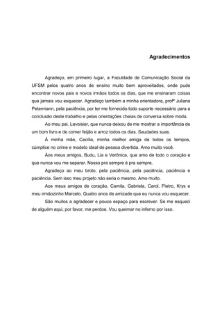 5




                                                          Agradecimentos


      Agradeço, em primeiro lugar, a Faculdade de Comunicação Social da
UFSM pelos quatro anos de ensino muito bem aproveitados, onde pude
encontrar novos pais e novos irmãos todos os dias, que me ensinaram coisas
que jamais vou esquecer. Agradeço também a minha orientadora, profª Juliana
Petermann, pela paciência, por ter me fornecido todo suporte necessário para a
conclusão deste trabalho e pelas orientações cheias de conversa sobre moda.
      Ao meu pai, Lavoisier, que nunca deixou de me mostrar a importância de
um bom livro e de comer feijão e arroz todos os dias. Saudades suas.
      Á minha mãe, Cecília, minha melhor amiga de todos os tempos,
cúmplice no crime e modelo ideal de pessoa divertida. Amo muito você.
      Àos meus amigos, Budu, Lia e Verônica, que amo de todo o coração e
que nunca vou me separar. Nosso pra sempre é pra sempre.
      Agradeço ao meu broto, pela paciência, pela paciência, paciência e
paciência. Sem isso meu projeto não seria o mesmo. Amo muito.
      Aos meus amigos de coração, Camila, Gabriela, Carol, Pietro, Krys e
meu irmãozinho Marcelo. Quatro anos de amizade que eu nunca vou esquecer.
      São muitos a agradecer e pouco espaço para escrever. Se me esqueci
de alguém aqui, por favor, me perdoe. Vou queimar no inferno por isso.
 