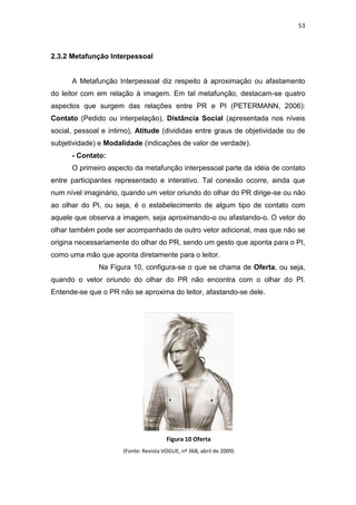 53



2.3.2 Metafunção Interpessoal


      A Metafunção Interpessoal diz respeito à aproximação ou afastamento
do leitor com em relação à imagem. Em tal metafunção, destacam-se quatro
aspectos que surgem das relações entre PR e PI (PETERMANN, 2006):
Contato (Pedido ou interpelação), Distância Social (apresentada nos níveis
social, pessoal e íntimo), Atitude (divididas entre graus de objetividade ou de
subjetividade) e Modalidade (indicações de valor de verdade).
      - Contato:
      O primeiro aspecto da metafunção interpessoal parte da idéia de contato
entre participantes representado e interativo. Tal conexão ocorre, ainda que
num nível imaginário, quando um vetor oriundo do olhar do PR dirige-se ou não
ao olhar do PI, ou seja, é o estabelecimento de algum tipo de contato com
aquele que observa a imagem, seja aproximando-o ou afastando-o. O vetor do
olhar também pode ser acompanhado de outro vetor adicional, mas que não se
origina necessariamente do olhar do PR, sendo um gesto que aponta para o PI,
como uma mão que aponta diretamente para o leitor.
              Na Figura 10, configura-se o que se chama de Oferta, ou seja,
quando o vetor oriundo do olhar do PR não encontra com o olhar do PI.
Entende-se que o PR não se aproxima do leitor, afastando-se dele.




                                       Figura 10 Oferta
                      (Fonte: Revista VOGUE, nª 368, abril de 2009)
 