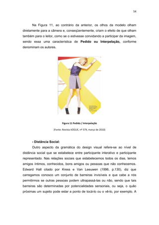 54



      Na Figura 11, ao contrário da anterior, os olhos da modelo olham
diretamente para a câmera e, conseqüentemente, criam o efeito de que olham
também para o leitor, como se o estivesse convidando a participar da imagem,
sendo essa uma característica de Pedido ou Interpelação, conforme
denominam os autores.




                            Figura 11 Pedido / Interpelação

                     (Fonte: Revista VOGUE, nº 379, março de 2010)



      - Distância Social:
      Outro aspecto da gramática do design visual refere-se ao nível de
distância social que se estabelece entre participante interativo e participante
representado. Nas relações sociais que estabelecemos todos os dias, temos
amigos íntimos, conhecidos, bons amigos ou pessoas que não conhecemos.
Edward Hall citado por Kress e Van Leeuwen (1996, p.130), diz que
carregamos conosco um conjunto de barreiras invisíveis e que cabe a nós
permitirmos se outras pessoas podem ultrapassá-las ou não, sendo que tais
barreiras são determinadas por potencialidades sensoriais, ou seja, o quão
próximas um sujeito pode estar a ponto de tocá-lo ou o vê-lo, por exemplo. A
 