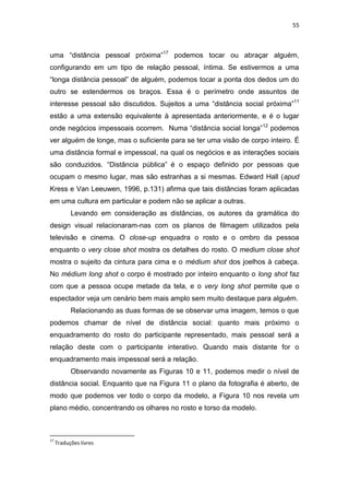 55



uma ―distância pessoal próxima‖17 podemos tocar ou abraçar alguém,
configurando em um tipo de relação pessoal, íntima. Se estivermos a uma
―longa distância pessoal‖ de alguém, podemos tocar a ponta dos dedos um do
outro se estendermos os braços. Essa é o perímetro onde assuntos de
interesse pessoal são discutidos. Sujeitos a uma ―distância social próxima‖11
estão a uma extensão equivalente à apresentada anteriormente, e é o lugar
onde negócios impessoais ocorrem. Numa ―distância social longa‖12 podemos
ver alguém de longe, mas o suficiente para se ter uma visão de corpo inteiro. É
uma distância formal e impessoal, na qual os negócios e as interações sociais
são conduzidos. ―Distância pública‖ é o espaço definido por pessoas que
ocupam o mesmo lugar, mas são estranhas a si mesmas. Edward Hall (apud
Kress e Van Leeuwen, 1996, p.131) afirma que tais distâncias foram aplicadas
em uma cultura em particular e podem não se aplicar a outras.
           Levando em consideração as distâncias, os autores da gramática do
design visual relacionaram-nas com os planos de filmagem utilizados pela
televisão e cinema. O close-up enquadra o rosto e o ombro da pessoa
enquanto o very close shot mostra os detalhes do rosto. O medium close shot
mostra o sujeito da cintura para cima e o médium shot dos joelhos à cabeça.
No médium long shot o corpo é mostrado por inteiro enquanto o long shot faz
com que a pessoa ocupe metade da tela, e o very long shot permite que o
espectador veja um cenário bem mais amplo sem muito destaque para alguém.
           Relacionando as duas formas de se observar uma imagem, temos o que
podemos chamar de nível de distância social: quanto mais próximo o
enquadramento do rosto do participante representado, mais pessoal será a
relação deste com o participante interativo. Quando mais distante for o
enquadramento mais impessoal será a relação.
           Observando novamente as Figuras 10 e 11, podemos medir o nível de
distância social. Enquanto que na Figura 11 o plano da fotografia é aberto, de
modo que podemos ver todo o corpo da modelo, a Figura 10 nos revela um
plano médio, concentrando os olhares no rosto e torso da modelo.



17
     Traduções livres
 