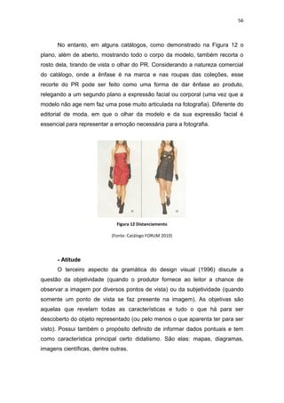 56



      No entanto, em alguns catálogos, como demonstrado na Figura 12 o
plano, além de aberto, mostrando todo o corpo da modelo, também recorta o
rosto dela, tirando de vista o olhar do PR. Considerando a natureza comercial
do catálogo, onde a ênfase é na marca e nas roupas das coleções, esse
recorte do PR pode ser feito como uma forma de dar ênfase ao produto,
relegando a um segundo plano a expressão facial ou corporal (uma vez que a
modelo não age nem faz uma pose muito articulada na fotografia). Diferente do
editorial de moda, em que o olhar da modelo e da sua expressão facial é
essencial para representar a emoção necessária para a fotografia.




                              Figura 12 Distanciamento

                            (Fonte: Catálogo FORUM 2010)




      - Atitude
      O terceiro aspecto da gramática do design visual (1996) discute a
questão da objetividade (quando o produtor fornece ao leitor a chance de
observar a imagem por diversos pontos de vista) ou da subjetividade (quando
somente um ponto de vista se faz presente na imagem). As objetivas são
aquelas que revelam todas as características e tudo o que há para ser
descoberto do objeto representado (ou pelo menos o que aparenta ter para ser
visto). Possui também o propósito definido de informar dados pontuais e tem
como característica principal certo didatismo. São elas: mapas, diagramas,
imagens científicas, dentre outras.
 