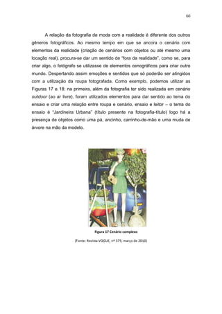 60



      A relação da fotografia de moda com a realidade é diferente dos outros
gêneros fotográficos. Ao mesmo tempo em que se ancora o cenário com
elementos da realidade (criação de cenários com objetos ou até mesmo uma
locação real), procura-se dar um sentido de ―fora da realidade‖, como se, para
criar algo, o fotógrafo se utilizasse de elementos cenográficos para criar outro
mundo. Despertando assim emoções e sentidos que só poderão ser atingidos
com a utilização da roupa fotografada. Como exemplo, podemos utilizar as
Figuras 17 e 18: na primeira, além da fotografia ter sido realizada em cenário
outdoor (ao ar livre), foram utilizados elementos para dar sentido ao tema do
ensaio e criar uma relação entre roupa e cenário, ensaio e leitor – o tema do
ensaio é ―Jardineira Urbana‖ (título presente na fotografia-título) logo há a
presença de objetos como uma pá, ancinho, carrinho-de-mão e uma muda de
árvore na mão da modelo.




                                 Figura 17 Cenário complexo

                     (Fonte: Revista VOGUE, nº 379, março de 2010)
 