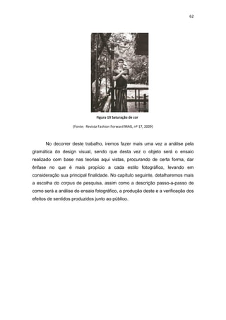 62




                                  Figura 19 Saturação de cor

                    (Fonte: Revista Fashion Forward MAG, nº 17, 2009)



      No decorrer deste trabalho, iremos fazer mais uma vez a análise pela
gramática do design visual, sendo que desta vez o objeto será o ensaio
realizado com base nas teorias aqui vistas, procurando de certa forma, dar
ênfase no que é mais propício a cada estilo fotográfico, levando em
consideração sua principal finalidade. No capítulo seguinte, detalharemos mais
a escolha do corpus de pesquisa, assim como a descrição passo-a-passo de
como será a análise do ensaio fotográfico, a produção deste e a verificação dos
efeitos de sentidos produzidos junto ao público.
 