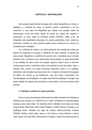63



                            CAPÍTULO II - METODOLOGIA




      Este projeto experimental investiga dois estilos fotográficos de moda: o
catálogo e o editorial de moda. O primeiro atende unicamente a um fim
comercial: é uma série de fotografias que retrata uma coleção inteira de
determinada marca de moda, desde as peças de roupas até sapatos e
acessórios, ou seja, todos os produtos criados (SIEGEL, 2008, p.16). As
fotografias são geralmente dispostas em peças publicitárias como cadernos,
brochuras, revistas ou outro produto gráfico (que acrescente em termos de
conteúdo para a coleção).
      Já o editorial de moda é um estilo presente nas revistas de moda que
atende ao propósito de divulgar a tendência de cada estação. O figurino de
cada ensaio fotográfico é escolhido de acordo com a tendência que a revista
escolhe como a próxima a ser usada pelos consumidores ou pelas passarelas
e nos desfiles de cada marca da estação seguinte (assim como o caminho
inverso pode ocorrer, conferindo assim uma espécie de ciclo da moda). Logo, o
editorial não cumpre um papel comercial específico como o do catálogo;
entretanto, vale ressaltar que este possui sim, o objetivo principal de divulgação
de idéias, de marcas ou de tendências, mas não exclui, obviamente, fins
mercadológicos de divulgação. A função comercial do catálogo é divulgar uma
exata coleção de roupas para persuadir o consumidor a consumir aquele exato
produto.


      3.1 Seleção e análise do corpus primário


      Para o corpus de pesquisa selecionamos então exemplos de catálogos e
editorias para compor um material com a maior variedade de representações
possíveis para cada estilo. Os editoriais foram retirados de revistas de moda
(Vogue Brasil, Elle Brasil, Elle United Kingdom e MAG Fashion Forward) e os
catálogos foram retirados em lojas de roupas santa-marienses (marcas
FORUM, Redley, Calvin Klein Jeans e Cris Barros; Lança Perfume e Ecko;
Index Jeans nas lojas Diff‘s, Mercamoda e Hangar). Depois de selecionados os
 