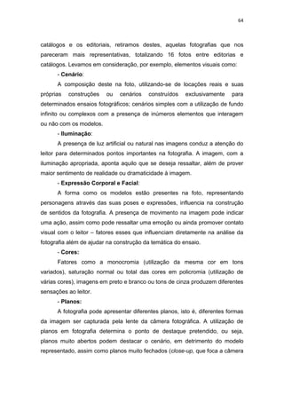 64



catálogos e os editoriais, retiramos destes, aquelas fotografias que nos
pareceram mais representativas, totalizando 16 fotos entre editorias e
catálogos. Levamos em consideração, por exemplo, elementos visuais como:
      - Cenário:
      A composição deste na foto, utilizando-se de locações reais e suas
próprias   construções   ou   cenários   construídos    exclusivamente    para
determinados ensaios fotográficos; cenários simples com a utilização de fundo
infinito ou complexos com a presença de inúmeros elementos que interagem
ou não com os modelos.
      - Iluminação:
      A presença de luz artificial ou natural nas imagens conduz a atenção do
leitor para determinados pontos importantes na fotografia. A imagem, com a
iluminação apropriada, aponta aquilo que se deseja ressaltar, além de prover
maior sentimento de realidade ou dramaticidade à imagem.
      - Expressão Corporal e Facial:
      A forma como os modelos estão presentes na foto, representando
personagens através das suas poses e expressões, influencia na construção
de sentidos da fotografia. A presença de movimento na imagem pode indicar
uma ação, assim como pode ressaltar uma emoção ou ainda promover contato
visual com o leitor – fatores esses que influenciam diretamente na análise da
fotografia além de ajudar na construção da temática do ensaio.
      - Cores:
      Fatores como a monocromia (utilização da mesma cor em tons
variados), saturação normal ou total das cores em policromia (utilização de
várias cores), imagens em preto e branco ou tons de cinza produzem diferentes
sensações ao leitor.
      - Planos:
      A fotografia pode apresentar diferentes planos, isto é, diferentes formas
da imagem ser capturada pela lente da câmera fotográfica. A utilização de
planos em fotografia determina o ponto de destaque pretendido, ou seja,
planos muito abertos podem destacar o cenário, em detrimento do modelo
representado, assim como planos muito fechados (close-up, que foca a câmera
 