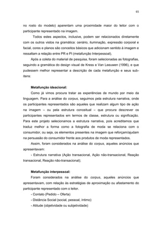 65



no rosto do modelo) aparentam uma proximidade maior do leitor com o
participante representado na imagem.
         Todos estes aspectos, inclusive, podem ser relacionados diretamente
com os outros vistos na gramática: cenário, iluminação, expressão corporal e
facial, cores e planos são conceitos básicos que adicionam sentido à imagem e
ressaltam a relação entre PR e PI (metafunção Interpessoal).
     Após a coleta do material de pesquisa, foram selecionadas as fotografias,
seguindo a gramática do design visual de Kress e Van Leeuwen (1996), e que
pudessem melhor representar a descrição de cada metafunção e seus sub-
itens:


     Metafunção ideacional:
     Como já vimos procura tratar as experiências de mundo por meio da
linguagem. Para a análise do corpus, seguimos pela estrutura narrativa, onde
os participantes representados são aqueles que realizam algum tipo de ação
na imagem – ou pela estrutura conceitual – que procura descrever os
participantes representados em termos de classe, estrutura ou significação.
Para este projeto selecionamos a estrutura narrativa, pois acreditamos que
traduz melhor a forma como a fotografia de moda se relaciona com o
consumidor, ou seja, os elementos presentes na imagem que reforçam/ajudam
na persuasão do consumidor frente aos produtos de moda representados.
     Assim, foram considerados na análise do corpus, aqueles anúncios que
apresentavam:
     - Estrutura narrativa (Ação transacional, Ação não-transacional, Reação
transacional, Reação não-transacional);


     Metafunção interpessoal:
     Foram considerados na análise do corpus, aqueles anúncios que
apresentavam, com relação às estratégias de aproximação ou afastamento do
participante representado com o leitor.
     - Contato (Pedido – Oferta)
     - Distância Social (social, pessoal, íntimo)
     - Atitude (objetividade ou subjetividade)
 