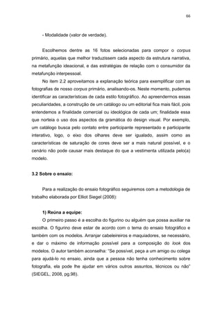 66



     - Modalidade (valor de verdade).


     Escolhemos dentre as 16 fotos selecionadas para compor o corpus
primário, aquelas que melhor traduzissem cada aspecto da estrutura narrativa,
na metafunção ideacional, e das estratégias de relação com o consumidor da
metafunção interpessoal.
     No item 2.2 aproveitamos a explanação teórica para exemplificar com as
fotografias de nosso corpus primário, analisando-os. Neste momento, pudemos
identificar as características de cada estilo fotográfico. Ao apreendermos essas
peculiaridades, a construção de um catálogo ou um editorial fica mais fácil, pois
entendemos a finalidade comercial ou ideológica de cada um; finalidade essa
que norteia o uso dos aspectos da gramática do design visual. Por exemplo,
um catálogo busca pelo contato entre participante representado e participante
interativo, logo, o eixo dos olhares deve ser igualado, assim como as
características de saturação de cores deve ser a mais natural possível, e o
cenário não pode causar mais destaque do que a vestimenta utilizada pelo(a)
modelo.


3.2 Sobre o ensaio:


     Para a realização do ensaio fotográfico seguiremos com a metodologia de
trabalho elaborada por Elliot Siegel (2008):


     1) Reúna a equipe:
     O primeiro passo é a escolha do figurino ou alguém que possa auxiliar na
escolha. O figurino deve estar de acordo com o tema do ensaio fotográfico e
também com os modelos. Arranjar cabeleireiros e maquiadores, se necessário,
e dar o máximo de informação possível para a composição do look dos
modelos. O autor também aconselha: ―Se possível, peça a um amigo ou colega
para ajudá-lo no ensaio, ainda que a pessoa não tenha conhecimento sobre
fotografia, ela pode lhe ajudar em vários outros assuntos, técnicos ou não‖
(SIEGEL, 2008, pg.98).
 