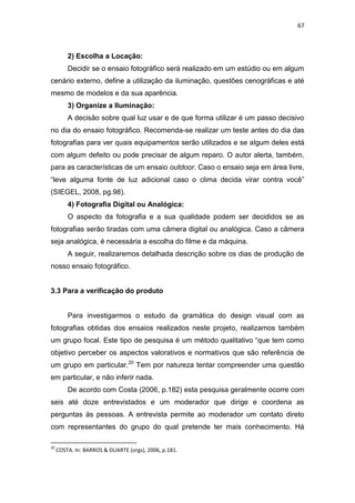 67



         2) Escolha a Locação:
         Decidir se o ensaio fotográfico será realizado em um estúdio ou em algum
cenário externo, define a utilização da iluminação, questões cenográficas e até
mesmo de modelos e da sua aparência.
         3) Organize a Iluminação:
         A decisão sobre qual luz usar e de que forma utilizar é um passo decisivo
no dia do ensaio fotográfico. Recomenda-se realizar um teste antes do dia das
fotografias para ver quais equipamentos serão utilizados e se algum deles está
com algum defeito ou pode precisar de algum reparo. O autor alerta, também,
para as características de um ensaio outdoor. Caso o ensaio seja em área livre,
―leve alguma fonte de luz adicional caso o clima decida virar contra você‖
(SIEGEL, 2008, pg.98).
         4) Fotografia Digital ou Analógica:
         O aspecto da fotografia e a sua qualidade podem ser decididos se as
fotografias serão tiradas com uma câmera digital ou analógica. Caso a câmera
seja analógica, é necessária a escolha do filme e da máquina.
         A seguir, realizaremos detalhada descrição sobre os dias de produção de
nosso ensaio fotográfico.


3.3 Para a verificação do produto


         Para investigarmos o estudo da gramática do design visual com as
fotografias obtidas dos ensaios realizados neste projeto, realizamos também
um grupo focal. Este tipo de pesquisa é um método qualitativo ―que tem como
objetivo perceber os aspectos valorativos e normativos que são referência de
um grupo em particular.20 Tem por natureza tentar compreender uma questão
em particular, e não inferir nada.
         De acordo com Costa (2006, p.182) esta pesquisa geralmente ocorre com
seis até doze entrevistados e um moderador que dirige e coordena as
perguntas às pessoas. A entrevista permite ao moderador um contato direto
com representantes do grupo do qual pretende ter mais conhecimento. Há

20
     COSTA. In: BARROS & DUARTE (orgs), 2006, p.181.
 