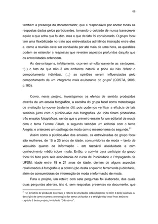68



também a presença do documentador, que é responsável por anotar todas as
respostas dadas pelos participantes, tomando o cuidado de nunca transcrever
aquilo o que acha que foi dito, mas o que de fato foi considerado. O grupo focal
tem uma flexibilidade no trato aos entrevistados admitindo interação entre eles
e, como a reunião deve ser conduzida por até mais de uma hora, as questões
podem se estender a respostas que revelam aspectos profundos daquilo que
os entrevistados entendem.
      As desvantagens, infelizmente, ocorrem simultaneamente as vantagens:
―(..) o fato de que não é um ambiente natural e pode ou não refletir o
comportamento          individual,     (...)   as    opiniões     serem       influenciadas       pelo
comportamento de um integrante mais exuberante do grupo‖ (COSTA, 2006,
p.183).


      Como, neste projeto, investigamos os efeitos de sentido produzidos
através de um ensaio fotográfico, a escolha do grupo focal como metodologia
de avaliação tornou-se bastante útil, pois podemos verificar a eficácia de tais
sentidos junto com o público-alvo das fotografias. Ao todo foram produzidos
três ensaios fotográficos, sendo que o primeiro ensaio foi um editorial de moda
com o tema Femme Fatale, o segundo também um editorial com o tema
Alegria; e o terceiro um catálogo de moda com o mesmo tema do segundo.21
      Assim como o público-alvo dos ensaios, as entrevistadas do grupo focal
são mulheres, de 18 a 25 anos de idade, consumidoras de moda – tanto de
vestuário     quanto      de informação             - em razoável assiduidade                e com
conhecimento médio sobre moda. Então, o convite para participar do grupo
focal foi feito para seis acadêmicas do curso de Publicidade e Propaganda da
UFSM, idade entre 18 e 21 anos de idade, cientes de alguns aspectos
relacionados à fotografia e a construção desta enquanto ferramenta publicitária,
além de consumidoras de informação de moda e informação de moda.
      Para o projeto, um roteiro com sete perguntas foi elaborado, das quais
duas perguntas abertas, isto é, sem respostas presentes no documento, que

21
  Os detalhes de produção do ensaio e roteiro de atividades estão descritos no item 3 deste capítulo. A
descrição de como ocorreu a concepção dos temas utilizados e a exibição das fotos finais estão no
capítulo 3 deste projeto, intitulado “O Produto”.
 