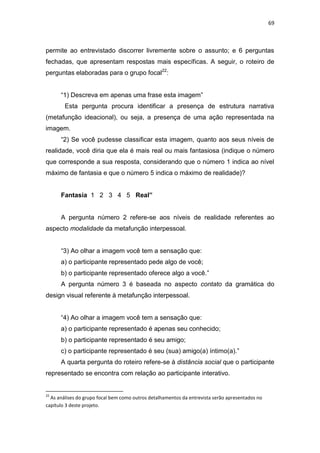 69



permite ao entrevistado discorrer livremente sobre o assunto; e 6 perguntas
fechadas, que apresentam respostas mais específicas. A seguir, o roteiro de
perguntas elaboradas para o grupo focal22:


      ―1) Descreva em apenas uma frase esta imagem‖
        Esta pergunta procura identificar a presença de estrutura narrativa
(metafunção ideacional), ou seja, a presença de uma ação representada na
imagem.
      ―2) Se você pudesse classificar esta imagem, quanto aos seus níveis de
realidade, você diria que ela é mais real ou mais fantasiosa (indique o número
que corresponde a sua resposta, considerando que o número 1 indica ao nível
máximo de fantasia e que o número 5 indica o máximo de realidade)?


      Fantasia 1 2 3 4 5 Real”


      A pergunta número 2 refere-se aos níveis de realidade referentes ao
aspecto modalidade da metafunção interpessoal.


      ―3) Ao olhar a imagem você tem a sensação que:
      a) o participante representado pede algo de você;
      b) o participante representado oferece algo a você.‖
      A pergunta número 3 é baseada no aspecto contato da gramática do
design visual referente à metafunção interpessoal.


      ―4) Ao olhar a imagem você tem a sensação que:
      a) o participante representado é apenas seu conhecido;
      b) o participante representado é seu amigo;
      c) o participante representado é seu (sua) amigo(a) íntimo(a).‖
      A quarta pergunta do roteiro refere-se à distância social que o participante
representado se encontra com relação ao participante interativo.


22
  As análises do grupo focal bem como outros detalhamentos da entrevista serão apresentados no
capítulo 3 deste projeto.
 