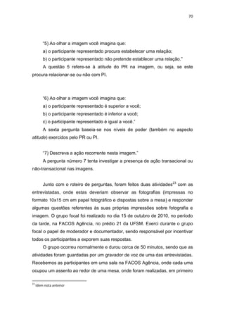 70




         ―5) Ao olhar a imagem você imagina que:
         a) o participante representado procura estabelecer uma relação;
         b) o participante representado não pretende establecer uma relação.‖
         A questão 5 refere-se à atitude do PR na imagem, ou seja, se este
procura relacionar-se ou não com PI.




         ―6) Ao olhar a imagem você imagina que:
         a) o participante representado é superior a você;
         b) o participante representado é inferior a você;
         c) o participante representado é igual a você.‖
         A sexta pergunta baseia-se nos níveis de poder (também no aspecto
atitude) exercidos pelo PR ou PI.


         ―7) Descreva a ação recorrente nesta imagem.‖
         A pergunta número 7 tenta investigar a presença de ação transacional ou
não-transacional nas imagens.


         Junto com o roteiro de perguntas, foram feitos duas atividades 23 com as
entrevistadas, onde estas deveriam observar as fotografias (impressas no
formato 10x15 cm em papel fotográfico e dispostas sobre a mesa) e responder
algumas questões referentes às suas próprias impressões sobre fotografia e
imagem. O grupo focal foi realizado no dia 15 de outubro de 2010, no período
da tarde, na FACOS Agência, no prédio 21 da UFSM. Exerci durante o grupo
focal o papel de moderador e documentador, sendo responsável por incentivar
todos os participantes a exporem suas respostas.
         O grupo ocorreu normalmente e durou cerca de 50 minutos, sendo que as
atividades foram guardadas por um gravador de voz de uma das entrevistadas.
Recebemos as participantes em uma sala na FACOS Agência, onde cada uma
ocupou um assento ao redor de uma mesa, onde foram realizadas, em primeiro

23
     Idem nota anterior
 