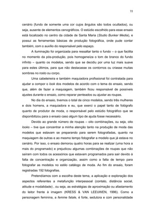 72



cenário (fundo de somente uma cor cujos ângulos são todos ocultados), ou
seja, ausente de elementos cenográficos. O estúdio escolhido para esse ensaio
está localizado no centro da cidade de Santa Maria (Studio Bunker Media), e
possui as ferramentas básicas de produção fotográfica, onde pude contar
também, com o auxílio do responsável pelo espaço.
      A iluminação foi organizada para ressaltar tanto o fundo – o que facilita
no momento da pós-produção, pois homogeneíza o tom de branco do fundo
infinito – quanto os modelos, sendo que se decidiu por uma luz mais suave
para estes últimos, para que não destacasse os contornos ou criasse muitas
sombras no rosto ou corpo.
      Uma cabeleireira e também maquiadora profissional foi contratada para
ajudar a compor o look dos modelos de acordo com o tema do ensaio, sendo
que, além de fazer a maquiagem, também ficou responsável de possíveis
ajustes durante o ensaio, como reparar penteados ou ajustar as roupas.
      No dia do ensaio, tivemos o total de cinco modelos, sendo três mulheres
e dois homens, a maquiadora e eu, que exerci o papel tanto de fotógrafo
quanto de produtor de moda, o responsável pelo estúdio fotográfico que se
disponibilizou para o ensaio caso algum tipo de ajuda fosse necessário.
      Devido ao grande número de roupas – oito combinações, ou seja, oito
looks – tive que concentrar a minha atenção tanto na produção de moda das
modelos que estavam se preparando para serem fotografadas, quanto na
maquiagem de outras e ao mesmo tempo fotografar a modelo que já estava no
cenário. Por isso, o ensaio demorou quatro horas para se realizar (uma hora a
mais do programado) e prejudicou algumas combinações de roupas que não
saíram com todos os acessórios que estavam programados para sair devido à
falta de concentração e organização, assim como a falta de tempo para
fotografar as modelos no estilo catálogo de moda. Ao fim do ensaio, foram
registradas 192 fotografias.
      Pretendíamos com a escolha deste tema, a aplicação e exploração dos
aspectos referentes a metafunção interpessoal (contato, distância social,
atitude e modalidade) , ou seja, as estratégias de aproximação ou afastamento
do leitor frente à imagem (KRESS & VAN LEEUWEN, 1996). Como a
personagem feminina, a femme fatale, é forte, sedutora e com personalidade
 