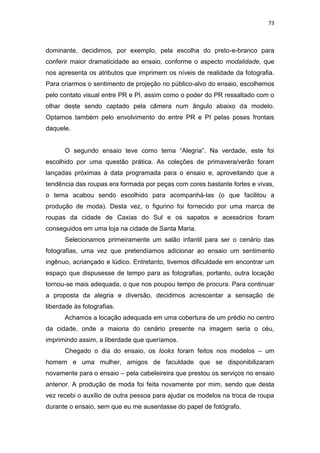 73



dominante, decidimos, por exemplo, pela escolha do preto-e-branco para
conferir maior dramaticidade ao ensaio, conforme o aspecto modalidade, que
nos apresenta os atributos que imprimem os níveis de realidade da fotografia.
Para criarmos o sentimento de projeção no público-alvo do ensaio, escolhemos
pelo contato visual entre PR e PI, assim como o poder do PR ressaltado com o
olhar deste sendo captado pela câmera num ângulo abaixo da modelo.
Optamos também pelo envolvimento do entre PR e PI pelas poses frontais
daquele.


      O segundo ensaio teve como tema ―Alegria‖. Na verdade, este foi
escolhido por uma questão prática. As coleções de primavera/verão foram
lançadas próximas à data programada para o ensaio e, aproveitando que a
tendência das roupas era formada por peças com cores bastante fortes e vivas,
o tema acabou sendo escolhido para acompanhá-las (o que facilitou a
produção de moda). Desta vez, o figurino foi fornecido por uma marca de
roupas da cidade de Caxias do Sul e os sapatos e acessórios foram
conseguidos em uma loja na cidade de Santa Maria.
      Selecionamos primeiramente um salão infantil para ser o cenário das
fotografias, uma vez que pretendíamos adicionar ao ensaio um sentimento
ingênuo, acriançado e lúdico. Entretanto, tivemos dificuldade em encontrar um
espaço que dispusesse de tempo para as fotografias, portanto, outra locação
tornou-se mais adequada, o que nos poupou tempo de procura. Para continuar
a proposta da alegria e diversão, decidimos acrescentar a sensação de
liberdade às fotografias.
      Achamos a locação adequada em uma cobertura de um prédio no centro
da cidade, onde a maioria do cenário presente na imagem seria o céu,
imprimindo assim, a liberdade que queríamos.
      Chegado o dia do ensaio, os looks foram feitos nos modelos – um
homem e uma mulher, amigos de faculdade que se disponibilizaram
novamente para o ensaio – pela cabeleireira que prestou os serviços no ensaio
anterior. A produção de moda foi feita novamente por mim, sendo que desta
vez recebi o auxílio de outra pessoa para ajudar os modelos na troca de roupa
durante o ensaio, sem que eu me ausentasse do papel de fotógrafo.
 