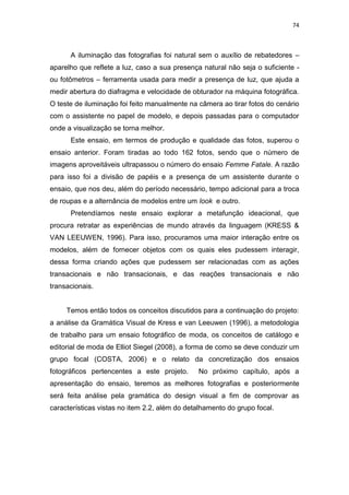 74



      A iluminação das fotografias foi natural sem o auxílio de rebatedores –
aparelho que reflete a luz, caso a sua presença natural não seja o suficiente -
ou fotômetros – ferramenta usada para medir a presença de luz, que ajuda a
medir abertura do diafragma e velocidade de obturador na máquina fotográfica.
O teste de iluminação foi feito manualmente na câmera ao tirar fotos do cenário
com o assistente no papel de modelo, e depois passadas para o computador
onde a visualização se torna melhor.
      Este ensaio, em termos de produção e qualidade das fotos, superou o
ensaio anterior. Foram tiradas ao todo 162 fotos, sendo que o número de
imagens aproveitáveis ultrapassou o número do ensaio Femme Fatale. A razão
para isso foi a divisão de papéis e a presença de um assistente durante o
ensaio, que nos deu, além do período necessário, tempo adicional para a troca
de roupas e a alternância de modelos entre um look e outro.
      Pretendíamos neste ensaio explorar a metafunção ideacional, que
procura retratar as experiências de mundo através da linguagem (KRESS &
VAN LEEUWEN, 1996). Para isso, procuramos uma maior interação entre os
modelos, além de fornecer objetos com os quais eles pudessem interagir,
dessa forma criando ações que pudessem ser relacionadas com as ações
transacionais e não transacionais, e das reações transacionais e não
transacionais.


     Temos então todos os conceitos discutidos para a continuação do projeto:
a análise da Gramática Visual de Kress e van Leeuwen (1996), a metodologia
de trabalho para um ensaio fotográfico de moda, os conceitos de catálogo e
editorial de moda de Elliot Siegel (2008), a forma de como se deve conduzir um
grupo focal (COSTA, 2006) e o relato da concretização dos ensaios
fotográficos pertencentes a este projeto.      No próximo capítulo, após a
apresentação do ensaio, teremos as melhores fotografias e posteriormente
será feita análise pela gramática do design visual a fim de comprovar as
características vistas no item 2.2, além do detalhamento do grupo focal.
 