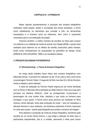75



                         CAPÍTULO III – O PRODUTO




      Neste capítulo apresentaremos a evolução dos ensaios fotográficos
realizados neste projeto, desde a concepção dos temas propostos, a forma
como trabalhamos os elementos que compõe a foto, as ferramentas
necessárias e a maneira como as utilizamos, bem como o orçamento
necessário para a concretização do projeto.
      Veremos também: a melhor maneira de escolher as fotos para compor
um editorial e um catálogo de moda de acordo com Siegel (2008), o grupo focal
realizado para observar as os efeitos de sentido produzidos pelos ensaios,
tendo como embasamento às proposições da gramática do design visual
(KRESS & VAN LEEUWEN, 1996) e os resultados obtidos.


3. PROJETO DE ENSAIO FOTOGRÁFICO


      3.1 Brainstorming – o Tema do Ensaio Fotográfico


      Ao longo deste trabalho foram feitos dois ensaios fotográficos com
diferentes temas. O primeiro foi realizado no dia 16 de Julho e teve como tema
a personagem Femme Fatale. O segundo foi feito nos dias 02 e 06 de Outubro,
sendo a Alegria o tema utilizado.
      A ideia da utilização da Femme Fatale originou-se da minha afinidade
com os filmes A Malvada (filme estrelado por Beth Davis) e Anjo azul (cuja atriz
principal era Marlene Dietrich), onde as protagonistas incorporavam a
personagem de uma mulher forte, decidida e que iludia os homens para
conseguir o que queria. A forma como essa persona era retratada no filme
chamou minha atenção, tanto pela produção de moda – que ora ressaltava a
silhueta feminina e seus atributos, ora lembrava sutilmente à forma masculina
no corte das roupas - quanto pela fotografia que auxilia a construir tal imagem.
      Para destacar a produção de moda do ensaio fotográfico, decidimos pela
escolha de um fundo infinito branco, o que dirige a atenção do leitor para o
participante representado, isto é, a modelo, desviando o olhar para outros
 