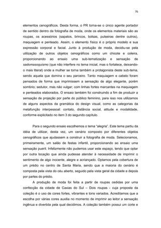 76



elementos cenográficos. Desta forma, o PR torna-se o único agente portador
de sentido dentro da fotografia de moda, onde os elementos materiais são as
roupas, os acessórios (sapatos, brincos, bolsas, pulseiras dentre outros),
maquiagem e penteado. Assim, o elemento físico é o próprio modelo e sua
expressão corporal e facial. Junto à produção de moda, decidiu-se pela
utilização de outros objetos cenográficos como um chicote e coleira,
proporcionando    ao    ensaio   uma    sub-tematização    e   sensação    de
sadomasoquismo (que não interfere no tema inicial, mas o fortalece, deixando-
o mais literal) onde a mulher se torna também a protagonista deste sub-tema,
sendo aquela que domina o seu parceiro. Tanto maquiagem e cabelo foram
pensados de forma que imprimissem a sensação de algo elegante, porém
sombrio; sedutor, mas não vulgar; com linhas fortes marcantes na maquiagem
e penteados elaborados. O ensaio também foi construindo a fim de produzir a
sensação de projeção por parte do público feminino, para isso nos utilizamos
de alguns aspectos da gramática do design visual, como as categorias da
metafunção interpessoal: contato, distância social, atitude e modalidade,
conforme explicitado no item 3 do segundo capítulo.


      Para o segundo ensaio escolhemos o tema ―alegria‖. Este tema partiu da
idéia de utilizar, desta vez, um cenário composto por diferentes objetos
cenográficos que ajudassem a construir a fotografia de moda. Selecionamos,
primeiramente, um salão de festas infantil, proporcionando ao ensaio uma
sensação pueril. Infelizmente não pudemos usar este espaço, tendo que optar
por outra locação que ainda pudesse atender à necessidade de imprimir o
sentimento de algo inocente, alegre e acriançado. Optamos pela cobertura de
um prédio no centro de Santa Maria, sendo que a maioria do cenário é
composta pela vista do céu aberto, seguido pela vista geral da cidade e depois
por partes do prédio.
      A produção de moda foi feita a partir de roupas cedidas por uma
confecção da cidade de Caxias do Sul – Dois roupas - cuja proposta da
coleção é o uso de cores fortes, vibrantes e tons variados. Acreditamos que a
escolha por várias cores auxilia no momento de imprimir ao leitor a sensação
ingênua e divertida pela qual decidimos. A coleção também possui um corte e
 