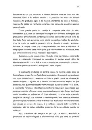 77



formato de roupa que ressaltam a silhueta feminina, mas de forma não tão
marcante como a do ensaio anterior – a produção de moda do modelo
masculino foi produzida após a da modelo, atendendo às cores e formatos,
mas não foi obtida em nenhuma outra loja, mas composta a partir do acervo
pessoal deste.
      Como grande parte do cenário é composta pela vista do céu,
acreditamos que, além da sensação de alegria e de diversão acriançada que
propusemos primeiramente, também poderíamos acrescentar um sub-tema de
liberdade. Para isso, pusemos como objeto cenográfico, balões de gás hélio,
com os quais os modelos puderam brincar durante o ensaio, ajudando,
inclusive, a compor poses que correspondessem com tema e sub-tema. A
maquiagem e cabelo foram feitos para que não ficassem tão marcados, mas
que lembrassem certa leveza nos rostos dos modelos.
      Buscamos, neste ensaio, maior interação entre os modelos, explorando
assim a metafunção ideacional da gramática do design visual, além da
identificação do PI com o PR, e com a situação de comunicação proposta,
conforme apontados no item 3 do capítulo 2 deste projeto.


      O catálogo foi produzido em cenário indoor, no mesmo estúdio onde as
fotografias do ensaio femme fatale foram produzidas. O cenário é composto por
um fundo infinito branco, sendo os modelos o ponto central de observação
destas imagens. O figurino foi o mesmo utilizado no ensaio Alegria, só que
desta vez, não quisemos ressaltar nenhuma ação ou relação entre PR‘s, e sim,
a vestimenta. Para isso, não utilizamos nenhuma maquiagem ou penteado que
pudessem desviar o foco da roupa, ou expressões corporais e faciais que fosse
muito pensadas ou elaboradas. O único elemento conector entre o ensaio
Alegria e o catálogo, que possuem o mesmo figurino, mas objetivos diferentes
(o editorial procura vender a ideia do lúdico e da diversão ao mesmo tempo em
que divulga as peças de roupas, e o catálogo procura exibir somente o
vestuário), são os balões coloridos, presentes tanto no editorial quanto no
catálogo.
      Aqui, procura-se não exagerar na produção de sentido, reduzindo a
pluralidade de representações e entendimentos tanto por parte do produtor
 