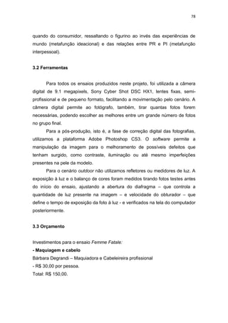 78



quando do consumidor, ressaltando o figurino ao invés das experiências de
mundo (metafunção ideacional) e das relações entre PR e PI (metafunção
interpessoal).


3.2 Ferramentas


      Para todos os ensaios produzidos neste projeto, foi utilizada a câmera
digital de 9.1 megapixels, Sony Cyber Shot DSC HX1, lentes fixas, semi-
profissional e de pequeno formato, facilitando a movimentação pelo cenário. A
câmera digital permite ao fotógrafo, também, tirar quantas fotos forem
necessárias, podendo escolher as melhores entre um grande número de fotos
no grupo final.
      Para a pós-produção, isto é, a fase de correção digital das fotografias,
utilizamos a plataforma Adobe Photoshop CS3. O software permite a
manipulação da imagem para o melhoramento de possíveis defeitos que
tenham surgido, como contraste, iluminação ou até mesmo imperfeições
presentes na pele da modelo.
      Para o cenário outdoor não utilizamos refletores ou medidores de luz. A
exposição à luz e o balanço de cores foram medidos tirando fotos testes antes
do início do ensaio, ajustando a abertura do diafragma – que controla a
quantidade de luz presente na imagem – e velocidade do obturador – que
define o tempo de exposição da foto à luz - e verificados na tela do computador
posteriormente.


3.3 Orçamento


Investimentos para o ensaio Femme Fatale:
- Maquiagem e cabelo
Bárbara Degrandi – Maquiadora e Cabeleireira profissional
- R$ 30,00 por pessoa.
Total: R$ 150,00.
 