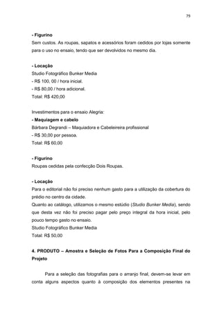79



- Figurino
Sem custos. As roupas, sapatos e acessórios foram cedidos por lojas somente
para o uso no ensaio, tendo que ser devolvidos no mesmo dia.


- Locação
Studio Fotográfico Bunker Media
- R$ 100, 00 / hora inicial.
- R$ 80,00 / hora adicional.
Total: R$ 420,00


Investimentos para o ensaio Alegria:
- Maquiagem e cabelo
Bárbara Degrandi – Maquiadora e Cabeleireira profissional
- R$ 30,00 por pessoa.
Total: R$ 60,00


- Figurino
Roupas cedidas pela confecção Dois Roupas.


- Locação
Para o editorial não foi preciso nenhum gasto para a utilização da cobertura do
prédio no centro da cidade.
Quanto ao catálogo, utilizamos o mesmo estúdio (Studio Bunker Media), sendo
que desta vez não foi preciso pagar pelo preço integral da hora inicial, pelo
pouco tempo gasto no ensaio.
Studio Fotográfico Bunker Media
Total: R$ 50,00


4. PRODUTO – Amostra e Seleção de Fotos Para a Composição Final do
Projeto


       Para a seleção das fotografias para o arranjo final, devem-se levar em
conta alguns aspectos quanto à composição dos elementos presentes na
 