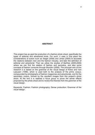 8




                                  ABSTRACT




This project has as goal the production of a fashion photo shoot, specifically the
types of editorial and advertorial kinds. For such, it uses in first place the
considerations of autors such as Siegel (2008) and Jones (2005) to elucidate
the relations between men and the fashion industry, and later the definition of
editorial and advertorial. Then we utilize the studies of Barthes (2005,2009)
where we can find the relation of fashion and semiotics, and also some
concepts of fashion consume through Brandini (2008). The principal axis of this
research it is based on the grammar of the visual design of Kress and Van
Leeuwen (1996), which is used both to the analysis of the prime corpus,
compounded by photographs of fashion magazines and advertorials, and for the
secondary corpus, formed by the resultant images from this project‘s photo
shoot. At the end it is realized a focus group to prove the sense effects
proposed by the photo shoot and to review the theories from the grammar of the
visual design.

Keywords: Fashion; Fashion photography; Sense production; Grammar of the
visual design.
 