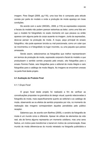 80



imagem. Para Siegel (2008, pg.116), uma boa foto é composta pela atitude
correta por parte do modelo e onde a produção de moda apareça em boas
condições.
       De acordo com o autor (SIEGEL, 2008, p.116) as expressões corporais
e faciais do modelo não podem parecer estranhas ao leitor, como uma foto em
que o modelo foi fotografado no exato momento em que piscava ou então
aparece com alguma parte do corpo ausente na imagem. Junto às expressões,
deve-se pensar na produção de moda. A roupa, peça principal do ensaio
fotográfico, não pode aparecer torcida ou mal posicionada, como um colar que
se movimentou e é fotografado no lugar incorreto, ou uma jaqueta que parece
amassada.
       Sendo assim, selecionamos as fotografias que melhor representavam
em termos de produção de moda, expressão corporal e facial do modelo e que
produzissem o sentido correto proposto pelo ensaio, oito fotografias para o
ensaio Femme Fatale, seis fotografias para o editorial de moda Alegria e seis
fotografias para o catálogo de moda Alegria. As imagens se encontram anexas
na parte final deste projeto.


4.1 Avaliação do Produto Final


4.1.1 Grupo Focal


       O grupo focal deste projeto foi realizado a fim de verificar as
conceituações propostas na gramática do design visual, quando relacionadas à
fotografia de moda, mais especificamente quanto ao editorial e ao catálogo de
moda, observando se os efeitos de sentido propostos por nós, no momento da
realização das imagens correspondiam àqueles percebidos pelo público
receptor.
       Sabemos que, de acordo com Barthes (2009), o cenário da fotografia de
moda é um mundo único e diferente. Apesar de utilizar de elementos da vida
real, ela de forma alguma representa um momento cotidiano, mas uma cena
festiva, um motivo para transformar o banal em motivo de comemoração. Esse
mundo de moda diferencia-se do mundo retratado na fotografia publicitária e
 