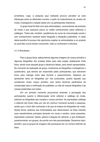 81



jornalística. Logo, a pesquisa aqui realizada procura perceber as sutis
diferenças entre os diferentes mundos, a partir do entendimento do cenário de
moda, investigando a relação deste com os participantes interativos.
         O grupo focal foi feito com seis entrevistados, consumidores de produtos
de moda e que possuem pouco ou médio conhecimento sobre editoriais e
catálogos. Todos são, também, acadêmicos do curso de comunicação social e
com conhecimento razoável sobre fotografia e fotografia publicitária. A razão
desta escolha foi porque não queríamos sujeitar os entrevistados a um produto
ao qual eles nunca haviam consumido, visto ou conheciam a natureza.


4.1.2 Resultados


         Para o grupo focal, selecionamos algumas imagens do corpus primário e
algumas fotografias dos ensaios feitos para este projeto (totalizando trinta
fotos, sendo onze daquele grupo e dezenove deste), para serem apresentadas.
No momento da realização do grupo, mostramos as fotografias e entregamos o
questionário, que deveria ser respondido pelas participantes, que estiveram
livres para interagir entre elas durante o preenchimento. Optamos por
apresentar tanto as fotografias por nós produzidas, quanto àquelas que
constituíam nosso corpus primário, pois assim teríamos parâmetros de
comparação para a verificação da qualidade, ou não de nossas fotografias e de
nossas pretensões com estas.
         Em um primeiro momento procuramos entender a percepção dos
participantes quanto à diferenciação entre editorial e catálogo de moda,
exibindo as fotografias que compõe o corpus primário. As expressões catálogo
e editorial não foram ditas por nós em nenhum momento durante a pesquisa,
sendo que o único fato conhecido é de que se tratava de fotografias de moda.
Dessa forma, pedimos aos entrevistados que observassem as fotos notando
suas características principais (levando em conta o cenário, cores presentes,
expressões corporais, faciais, planos e ângulos de câmera), e que dividissem,
posteriormente, em grupos, de acordo com tais peculiaridades. Deixamos claro,
também, que os grupos de imagens não precisavam ter um número definido de
fotos.
 