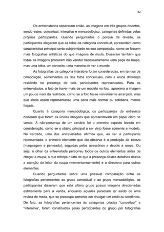 82



       Os entrevistados separaram então, as imagens em três grupos distintos,
sendo estes: conceitual, interativo e mercadológico, categorias definidas pelas
próprias participantes. Quando perguntados o porquê da divisão, os
participantes alegaram que as fotos da categoria conceitual, apresentam como
característica principal certa subjetividade na sua composição, como se fossem
mais fotografias artísticas do que imagens de moda. Disseram também que
todas as imagens procuram não vender necessariamente uma peça de roupa,
mas uma idéia, um conceito, uma maneira de ver o mundo.
       As fotografias da categoria interativa foram consideradas, em termos de
composição, semelhantes as das fotos conceituais, com a única diferença
residindo na presença de dois participantes representados. Para os
entrevistados, o fato de haver mais de um modelo na foto, aproxima a imagem
um pouco mais da realidade, como se a foto fosse visivelmente arranjada, mas
que ainda assim representasse uma cena mais normal ou cotidiana, menos
forjada.
       Quanto à categoria mercadológica, os participantes da entrevista
disseram que foram as únicas imagens que apresentavam um papel claro de
venda. A não-presença de um cenário foi o primeiro aspecto levado em
consideração, como se o objeto principal a ser visto fosse somente a modelo.
Na verdade, uma das entrevistadas afirmou que, ao ver a participante
representada, o primeiro elemento que ela observa é a produção de beleza
(maquiagem e penteado), seguidas pelos acessórios e depois a roupa. Ou
seja, o olhar da entrevistada percorreu todos os outros elementos antes de
chegar a roupa, o que reforça o fato de que a presença destes detalhes desvia
a atenção do leitor da roupa (momentaneamente) e a direciona para outros
elementos.
       Quando perguntadas sobre uma possível comparação entre as
fotografias pertencentes ao grupo conceitual e ao grupo mercadológico, as
participantes disseram que este último grupo possui imagens direcionadas
estritamente para a venda, enquanto aquelas pareciam ter saído de uma
revista de moda, que se preocupa somente em divulgar um estilo ou tendência.
De fato, as fotografias pertencentes às categorias criadas ―conceitual‖ e
―interativa‖, foram constituídas pelas participantes do grupo por fotografias
 
