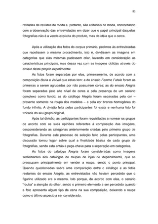 83



retiradas de revistas de moda e, portanto, são editoriais de moda, concordando
com a observação das entrevistadas em dizer que o papel principal daquelas
fotografias não é a venda explícita do produto, mas da idéia que o cerca.


      Após a utilização das fotos do corpus primário, pedimos às entrevistadas
que repetissem o mesmo procedimento, isto é, dividissem as imagens em
categorias que elas mesmas pudessem criar, levando em consideração as
características principais, mas dessa vez com as imagens obtidas através do
ensaio deste projeto experimental.
      As fotos foram separadas por elas, primeiramente, de acordo com a
composição óbvia e visível que estas tem: a do ensaio Femme Fatale foram as
primeiras a serem agrupadas por não possuírem cores; as do ensaio Alegria
foram separadas pelo alto nível de cores e pela presença de um cenário
complexo como fundo; as do catálogo Alegria foram separadas pela cor –
presente somente na roupa dos modelos – e pela cor branca homogênea do
fundo infinito. A divisão feita pelas participantes foi exata e nenhuma foto foi
trocada do seu grupo original.
      Após tal divisão, as participantes foram requisitadas a nomear os grupos
de acordo com as suas opiniões referentes à composição das imagens,
desconsiderando as categorias anteriormente criadas pelo primeiro grupo de
fotografias. Durante este processo de seleção feito pelas participantes, uma
discussão tomou lugar sobre qual a finalidade básica de cada grupo de
fotografias, sendo esta então a peça-chave para a separação em categorias.
      As fotos do catálogo Alegria foram consideradas como imagens
semelhantes aos catálogos de roupas de lojas de departamento, que se
preocupam principalmente em vender a roupa, sendo o ponto principal.
Quando questionadas sobre uma comparação entre o catálogo e as fotos
restantes do ensaio Alegria, as entrevistadas não haviam percebido que o
figurino utilizado era o mesmo. Isto porque, de acordo com elas, o cenário
―rouba‖ a atenção do olhar, sendo o primeiro elemento a ser percebido quando
a foto apresenta algum tipo de cena na sua composição, deixando a roupa
como o último aspecto a ser considerado.
 