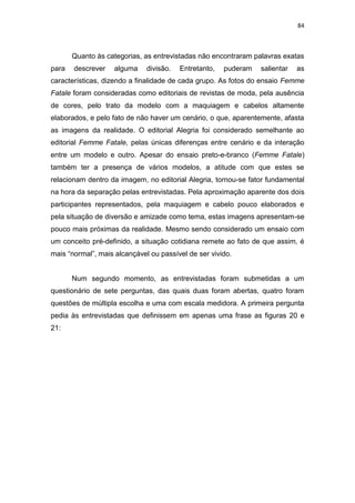 84



       Quanto às categorias, as entrevistadas não encontraram palavras exatas
para   descrever    alguma    divisão.   Entretanto,   puderam   salientar   as
características, dizendo a finalidade de cada grupo. As fotos do ensaio Femme
Fatale foram consideradas como editoriais de revistas de moda, pela ausência
de cores, pelo trato da modelo com a maquiagem e cabelos altamente
elaborados, e pelo fato de não haver um cenário, o que, aparentemente, afasta
as imagens da realidade. O editorial Alegria foi considerado semelhante ao
editorial Femme Fatale, pelas únicas diferenças entre cenário e da interação
entre um modelo e outro. Apesar do ensaio preto-e-branco (Femme Fatale)
também ter a presença de vários modelos, a atitude com que estes se
relacionam dentro da imagem, no editorial Alegria, tornou-se fator fundamental
na hora da separação pelas entrevistadas. Pela aproximação aparente dos dois
participantes representados, pela maquiagem e cabelo pouco elaborados e
pela situação de diversão e amizade como tema, estas imagens apresentam-se
pouco mais próximas da realidade. Mesmo sendo considerado um ensaio com
um conceito pré-definido, a situação cotidiana remete ao fato de que assim, é
mais ―normal‖, mais alcançável ou passível de ser vivido.


       Num segundo momento, as entrevistadas foram submetidas a um
questionário de sete perguntas, das quais duas foram abertas, quatro foram
questões de múltipla escolha e uma com escala medidora. A primeira pergunta
pedia às entrevistadas que definissem em apenas uma frase as figuras 20 e
21:
 