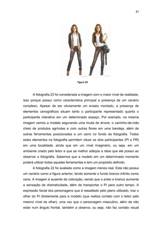 87




                                     Figura 24



      A fotografia 23 foi considerada a imagem com o maior nível de realidade,
isso porque possui como característica principal a presença de um cenário
complexo. Apesar de ser obviamente um ensaio montado, a presença de
elementos cenográficos situam tanto o participante representado quanto o
participante interativo em um determinado espaço. Por exemplo, na mesma
imagem vemos a modelo segurando uma muda de árvore, o carrinho-de-mão
cheio de produtos agrícolas e com outras flores em uma bandeja, além de
outras ferramentas posicionadas e um carro no fundo da fotografia. Todos
estes elementos na fotografia permitem situar os dois participantes (PI e PR)
em uma localidade, ainda que em um nível imaginário, ou seja, em um
ambiente criado pelo leitor e que se melhor adéqüe a ideia que ele possui ao
observar a fotografia. Sabemos que a modelo em um determinado momento
poderá utilizar todas aquelas ferramentas e tem um propósito definido.
      A fotografia 22 foi avaliada como a imagem menos real. Esta não possui
um cenário como a figura anterior, tendo somente o fundo branco infinito como
cena. A imagem é ausente de coloração, sendo que o preto e branco aumenta
a sensação de dramaticidade, além de transportar o PI para outro tempo. A
expressão facial dos personagens que é ressaltado pelo plano utilizado, traz o
olhar do PI diretamente para a modelo (que realiza contato com o leitor pelo
mesmo nível de olhar), uma vez que o personagem masculino, além de não
estar num ângulo frontal, também a observa, ou seja, não faz contato visual
 