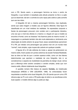 88



com o PR. Sendo assim, a personagem feminina se torna o centro da
fotografia, o que também é ressaltada pela atitude presente na foto e a ação
que se desenrola: ela tem o controle do outro rapaz pela coleira e pela corrente
que usa nas mãos.
      A fotografia 24 tem a mesma personagem feminina, mas duplicada,
sendo que cada imagem a modelo usa um figurino diferente. Esta figura foi
classificada em um nível mediano de realidade. As expressões corporais e
faciais da personagem procuram criar contato com o participante interativo,
uma vez que o nível dos olhares é o mesmo e o ângulo em que a modelo se
encontra é frontal, como se dissesse ―nós fazemos parte do mesmo mundo‖. A
maquiagem e o penteado também não são muito elaborados e, lembrando uma
observação da tarefa anterior do grupo focal, essas características aproximam
PI e PR, por retratar uma personagem que parece viver em um mundo mais
―normal‖, mais simples, cujas roupas são usáveis em qualquer ocasião.
      A figuras 22 e 23 são editorias de moda e, apesar de pertencerem ao
mesmo estilo, foram postos em pontos extremos da escala Fantasia-Realidade.
Isso se deve ao fato de que o cenário aparece então, como um dos fatores
determinantes que apontam a realidade de uma fotografia. Isto é, se
considerarmos o aspecto da modalidade da gramática do design visual, vemos
que a diferença entre cenário complexo e cenário simples, ainda que num
mesmo estilo, diferem totalmente duas fotografias.
      A questão número três tratava do aspecto Contato, da metafunção
interpessoal (KRESS e VAN LEEUWEN, 1996). As entrevistadas foram
requisitadas a escolher entre duas fotografia, 25 e 26 (sendo que em uma o PR
oferecia algo ao PI e em outra o PR pedia algo do leitor) e as escolhesse entre
duas opções: o modelo oferece algo ou pede por algo.
 