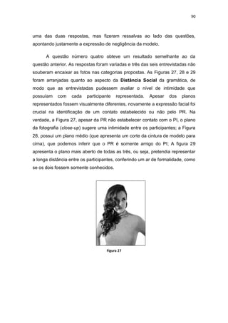 90



uma das duas respostas, mas fizeram ressalvas ao lado das questões,
apontando justamente a expressão de negligência da modelo.

      A questão número quatro obteve um resultado semelhante ao da
questão anterior. As respostas foram variadas e três das seis entrevistadas não
souberam encaixar as fotos nas categorias propostas. As Figuras 27, 28 e 29
foram arranjadas quanto ao aspecto da Distância Social da gramática, de
modo que as entrevistadas pudessem avaliar o nível de intimidade que
possuíam    com   cada    participante   representada.   Apesar   dos   planos
representados fossem visualmente diferentes, novamente a expressão facial foi
crucial na identificação de um contato estabelecido ou não pelo PR. Na
verdade, a Figura 27, apesar da PR não estabelecer contato com o PI, o plano
da fotografia (close-up) sugere uma intimidade entre os participantes; a Figura
28, possui um plano médio (que apresenta um corte da cintura de modelo para
cima), que podemos inferir que o PR é somente amigo do PI; A figura 29
apresenta o plano mais aberto de todas as três, ou seja, pretendia representar
a longa distância entre os participantes, conferindo um ar de formalidade, como
se os dois fossem somente conhecidos.




                                    Figura 27
 