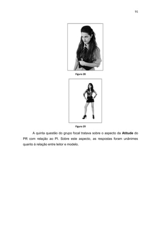 91




                                    Figura 28




                                    Figura 29

      A quinta questão do grupo focal tratava sobre o aspecto da Atitude do
PR com relação ao PI. Sobre este aspecto, as respostas foram unânimes
quanto à relação entre leitor e modelo.
 