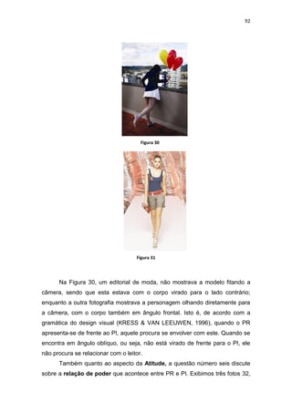 92




                                      Figura 30




                                    Figura 31




      Na Figura 30, um editorial de moda, não mostrava a modelo fitando a
câmera, sendo que esta estava com o corpo virado para o lado contrário;
enquanto a outra fotografia mostrava a personagem olhando diretamente para
a câmera, com o corpo também em ângulo frontal. Isto é, de acordo com a
gramática do design visual (KRESS & VAN LEEUWEN, 1996), quando o PR
apresenta-se de frente ao PI, aquele procura se envolver com este. Quando se
encontra em ângulo oblíquo, ou seja, não está virado de frente para o PI, ele
não procura se relacionar com o leitor.
      Também quanto ao aspecto da Atitude, a questão número seis discute
sobre a relação de poder que acontece entre PR e PI. Exibimos três fotos 32,
 