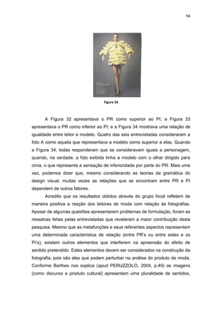 94




                                   Figura 34



      A Figura 32 apresentava o PR como superior ao PI; a Figura 33
apresentava o PR como inferior ao PI; e a Figura 34 mostrava uma relação de
igualdade entre leitor e modelo. Quatro das seis entrevistadas consideraram a
foto A como aquela que representava a modelo como superior a elas. Quando
a Figura 34, todas responderam que se consideravam iguais a personagem,
quando, na verdade, a foto exibida tinha a modelo com o olhar dirigido para
cima, o que representa a sensação de inferioridade por parte do PR. Mais uma
vez, podemos dizer que, mesmo considerando as teorias da gramática do
design visual, muitas vezes as relações que se encontram entre PR e PI
dependem de outros fatores.
      Acredito que os resultados obtidos através do grupo focal refletem de
maneira positiva a reação dos leitores de moda com relação às fotografias.
Apesar de algumas questões apresentarem problemas de formulação, foram as
ressalvas feitas pelas entrevistadas que revelaram a maior contribuição desta
pesquisa. Mesmo que as metafunções e seus referentes aspectos representem
uma determinada característica de relação (entre PR‘s ou entre estes e os
PI‘s), existem outros elementos que interferem na apreensão do efeito de
sentido pretendido. Estes elementos devem ser considerados na construção da
fotografia, pois são eles que podem perturbar na análise do produto de moda.
Conforme Barthes nos explica (apud PERUZZOLO, 2004, p.49) as imagens
(como discurso e produto cultural) apresentam uma pluralidade de sentidos,
 